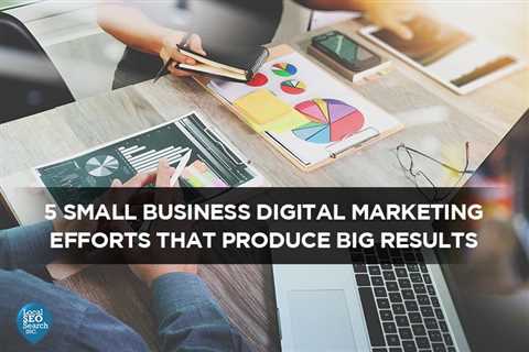 5 Small Business Digital Marketing Efforts That Produce Big Results